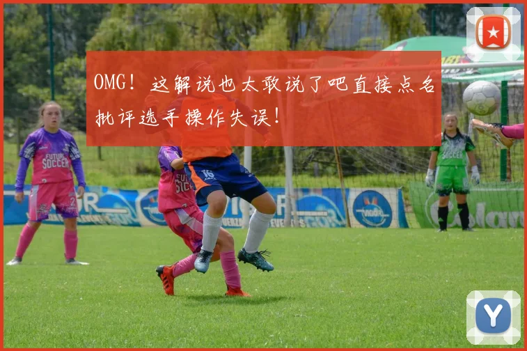 OMG！这解说也太敢说了吧直接点名批评选手操作失误！